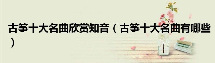 古筝十大名曲欣赏知音(古筝十大名曲有哪些)