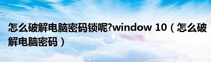 怎么破解电脑密码锁呢?window 10(怎么破解电脑密码)