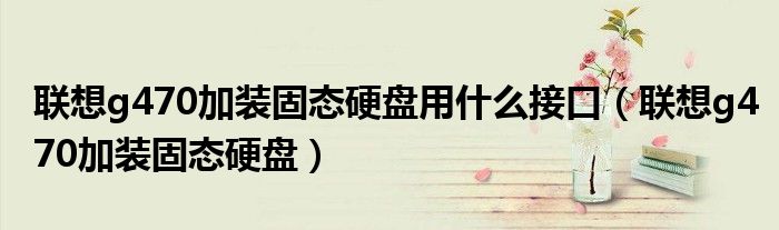 联想g470加装固态硬盘用什么接口(联想g470加装固态硬盘)