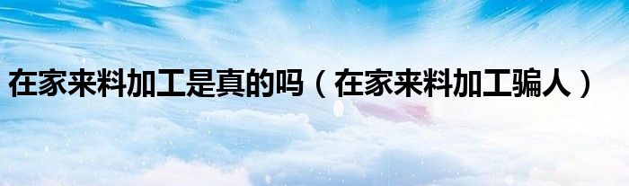 在家来料加工是真的吗(在家来料加工骗人)
