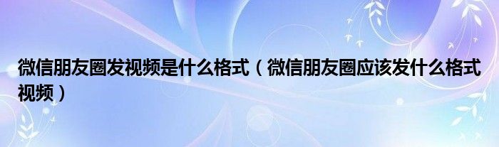 微信朋友圈发视频是什么格式(微信朋友圈应该发什么格式视频)