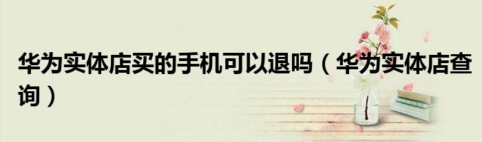 华为实体店买的手机可以退吗(华为实体店查询)