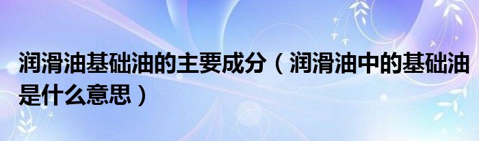 润滑油基础油的主要成分(润滑油中的基础油是什么意思)