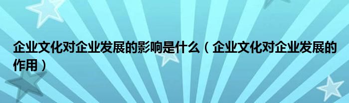 企业文化对企业发展的影响是什么(企业文化对企业发展的作用)
