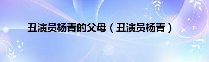 丑演员杨青的父母(丑演员杨青)
