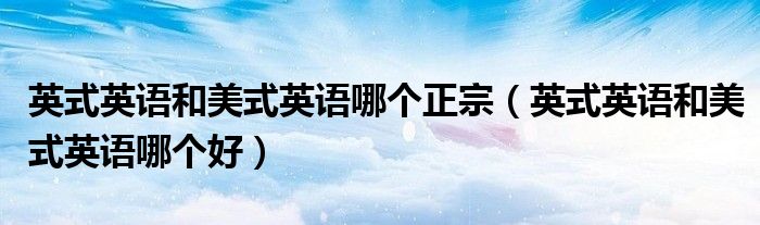 英式英语和美式英语哪个正宗(英式英语和美式英语哪个好)