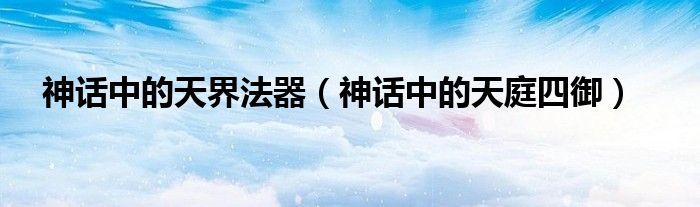 神话中的天界法器(神话中的天庭四御)