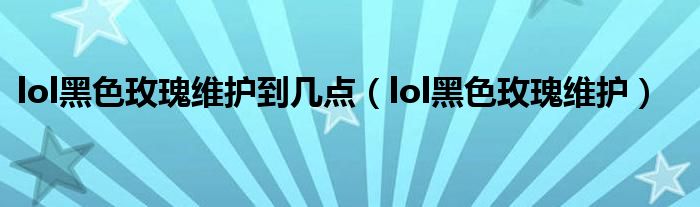 lol黑色玫瑰维护到几点(lol黑色玫瑰维护)