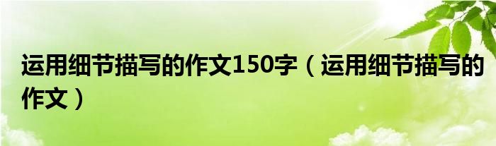 运用细节描写的作文150字(运用细节描写的作文)