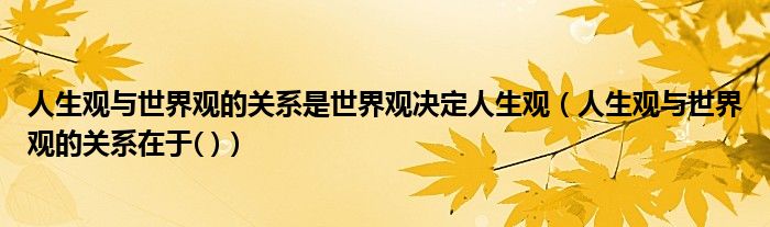 人生观与世界观的关系是世界观决定人生观(人生观与世界观的关系在于( ))