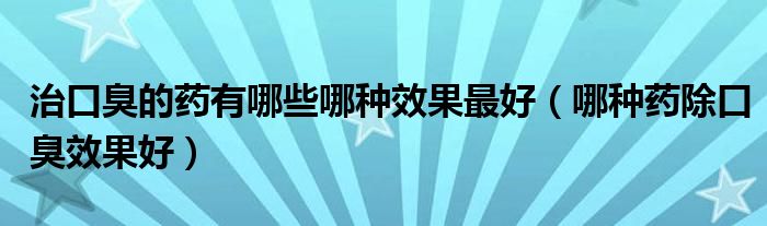 治口臭的药有哪些哪种效果最好(哪种药除口臭效果好)