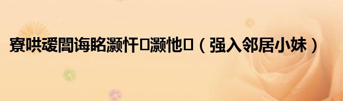 寮哄叆閭诲眳灏忓灏忚(强入邻居小妹)