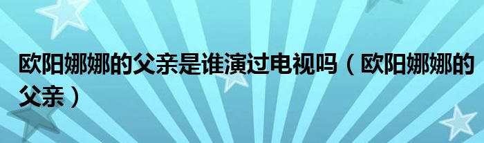 欧阳娜娜的父亲是谁演过电视吗(欧阳娜娜的父亲)
