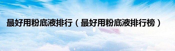 最好用粉底液排行(最好用粉底液排行榜)