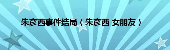 朱彦西事件结局(朱彦西 女朋友)