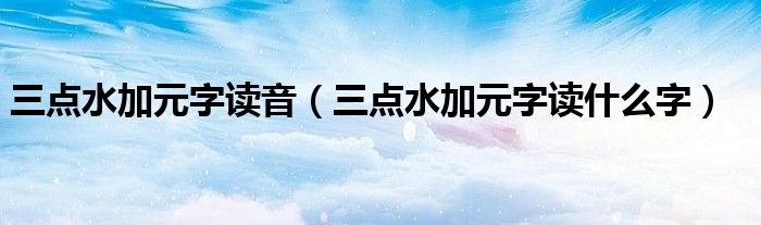 三点水加元字读音(三点水加元字读什么字)