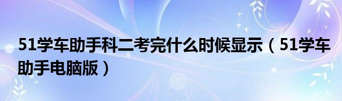 51学车助手科二考完什么时候显示(51学车助手电脑版)