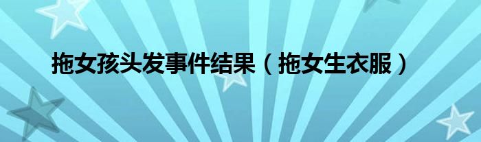 拖女孩头发事件结果(拖女生衣服)