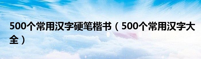 500个常用汉字硬笔楷书(500个常用汉字大全)