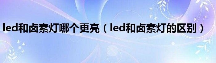 led和卤素灯哪个更亮(led和卤素灯的区别)