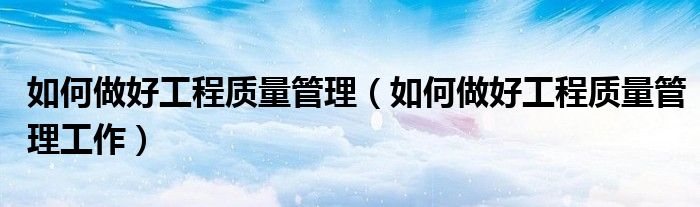 如何做好工程质量管理(如何做好工程质量管理工作)