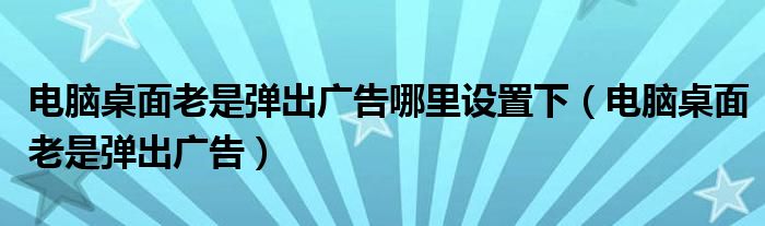 电脑桌面老是弹出广告哪里设置下(电脑桌面老是弹出广告)