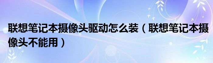 联想笔记本摄像头驱动怎么装(联想笔记本摄像头不能用)