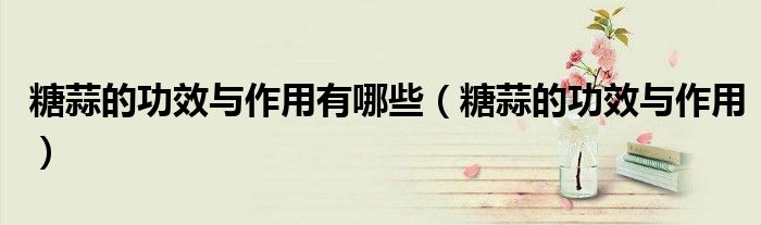 糖蒜的功效与作用有哪些(糖蒜的功效与作用)