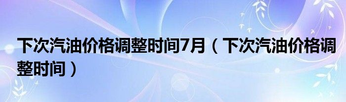 下次汽油价格调整时间7月(下次汽油价格调整时间)