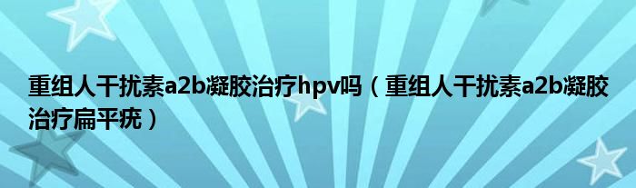 重组人干扰素a2b凝胶治疗hpv吗(重组人干扰素a2b凝胶治疗扁平疣)