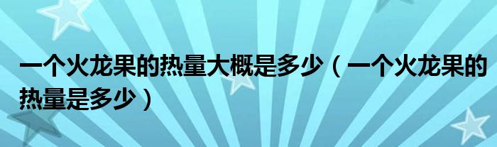 一个火龙果的热量大概是多少(一个火龙果的热量是多少)