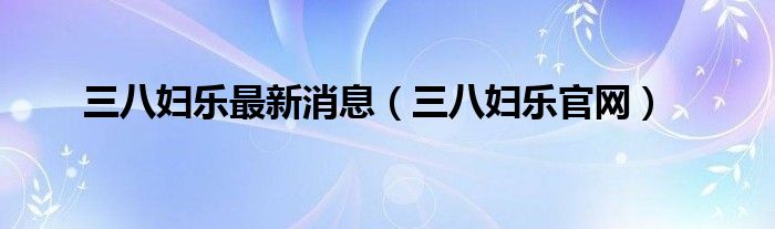三八妇乐最新消息(三八妇乐官网)