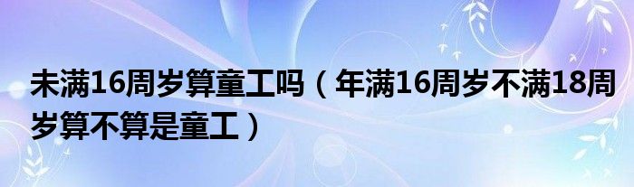 未满16周岁算童工吗(年满16周岁不满18周岁算不算是童工)