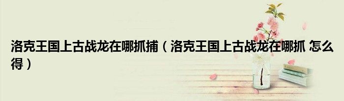 洛克王国上古战龙在哪抓捕(洛克王国上古战龙在哪抓 怎么得)