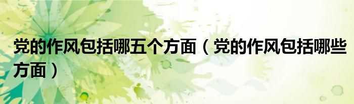 党的作风包括哪五个方面(党的作风包括哪些方面)