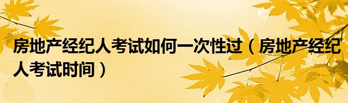 房地产经纪人考试如何一次性过(房地产经纪人考试时间)