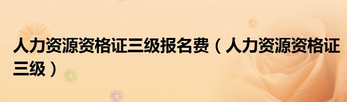 人力资源资格证三级报名费(人力资源资格证三级)