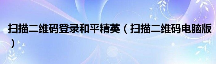 扫描二维码登录和平精英(扫描二维码电脑版)