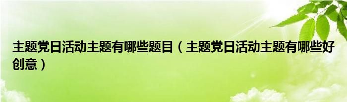 主题党日活动主题有哪些题目(主题党日活动主题有哪些好创意)