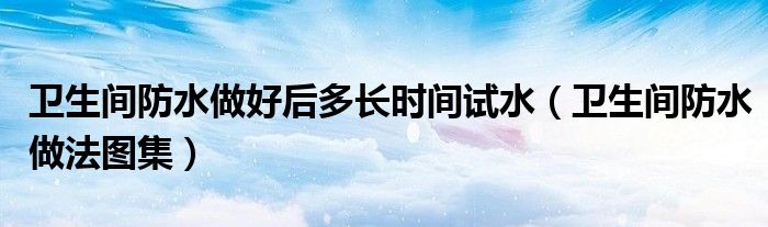 卫生间防水做好后多长时间试水(卫生间防水做法图集)