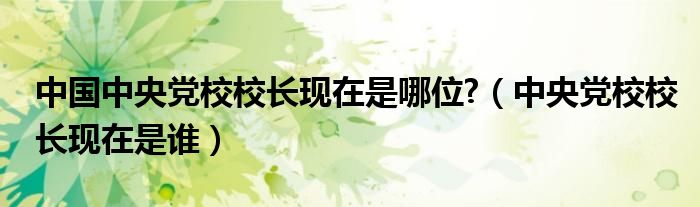 中国中央党校校长现在是哪位?(中央党校校长现在是谁)