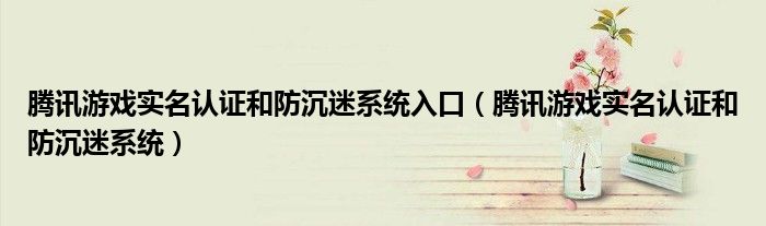 腾讯游戏实名认证和防沉迷系统入口(腾讯游戏实名认证和防沉迷系统)
