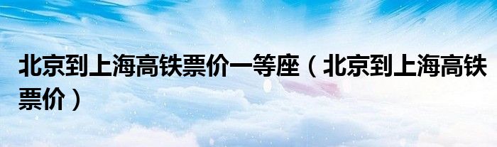 北京到上海高铁票价一等座(北京到上海高铁票价)