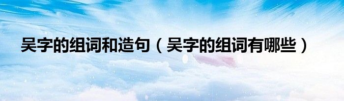 吴字的组词和造句(吴字的组词有哪些)