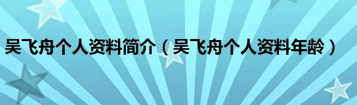 吴飞舟个人资料简介(吴飞舟个人资料年龄)