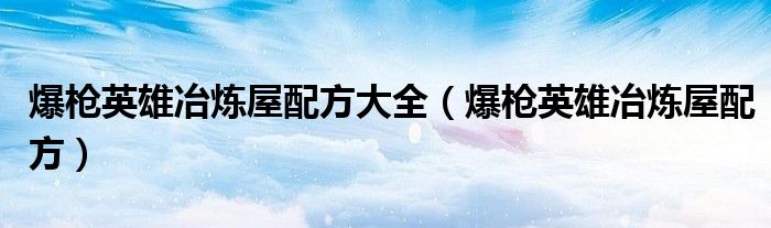 爆枪英雄冶炼屋配方大全(爆枪英雄冶炼屋配方)