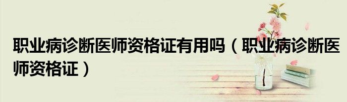 职业病诊断医师资格证有用吗(职业病诊断医师资格证)