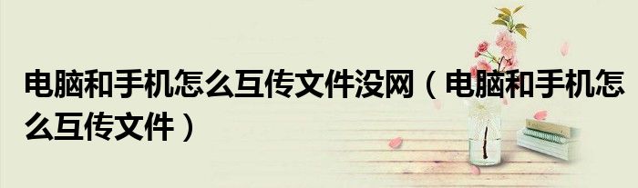 电脑和手机怎么互传文件没网(电脑和手机怎么互传文件)