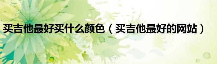 买吉他最好买什么颜色(买吉他最好的网站)