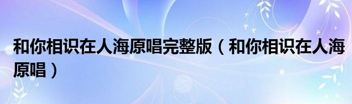 和你相识在人海原唱完整版(和你相识在人海原唱)